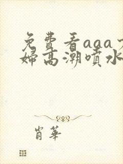 免费看aaa少妇高潮喷水大片