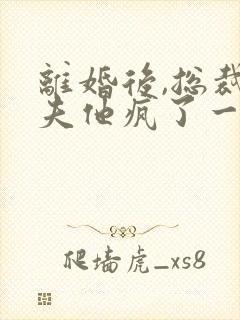 离婚后,总裁前夫他疯了一捧雪