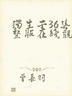 独生子36集完整版在线观看西瓜