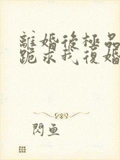 离婚后极品前夫跪求我复婚