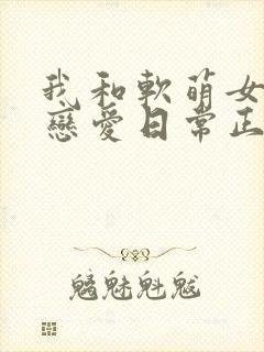 我和软萌女友的恋爱日常正