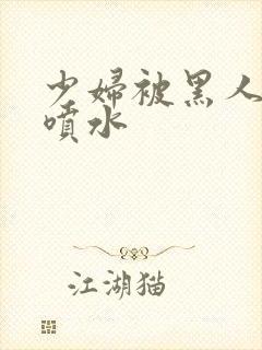 少妇被黑人高潮喷水