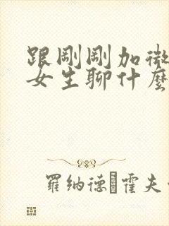 跟刚刚加微信的女生聊什么