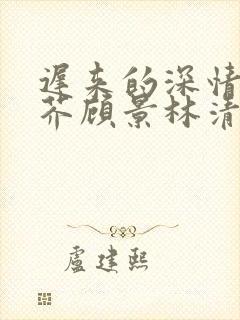 迟来的深情如草芥顾景林清雪