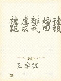 被虐离婚后厉总跪求我回头微短剧