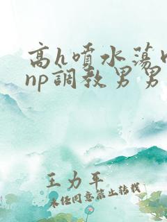 高h喷水荡肉爽np调教男男