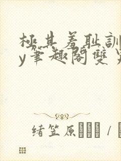 极其羞耻训诫by笔趣阁双男主小说