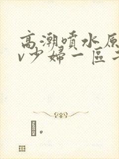 高潮喷水原创av少妇一区二区三区