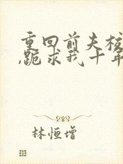 重回前夫校草时,跪求我十年后别离全文小说