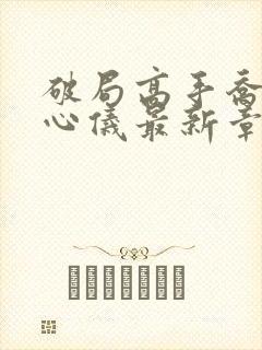 破局高手乔梁叶心仪最新章节更新时间