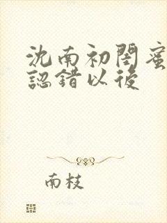 沈南初闺蜜男友认错以后