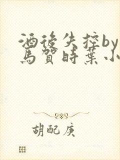 酒后失控by竹马贺时叶小说免费阅读无