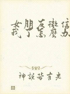 女朋友微信不理我了怎么办