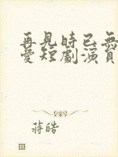 再见时已无恨无爱短剧演员表