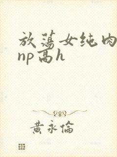 放荡女纯肉辣文np高h