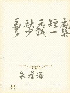 马秋元短剧片酬多少钱一集