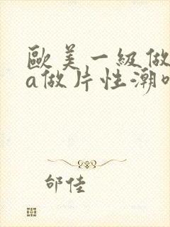 欧美一级做一级a做片性潮喷