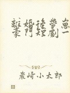 离婚后带崽嫁入豪门短剧一口气看完