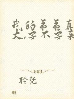 我的弟弟真的很大,要不要来看看?