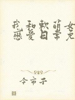 我和软萌女友的恋爱日常免费txt下载