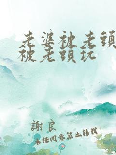 老婆被老头灌醉被老头玩