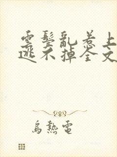 云鬓乱惹上权臣逃不掉全文版