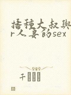 播种大叔与ntr人妻的sex