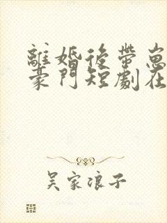 离婚后带崽嫁入豪门短剧在线观看全集