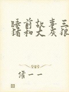 睡前故事三只小猪和大灰狼的故事