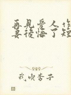 再见爱人作死前妻后悔了短剧免费观看