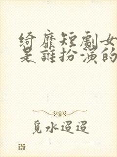 绮靡短剧女主角是谁扮演的