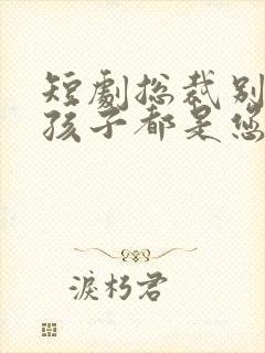 短剧总裁别闹了孩子都是您的免费观看全集