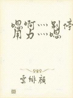 嗯啊灬别停啊灬用力灬嗯