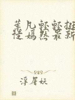 叶凡轻轻挺进司徒嫣然最新章节