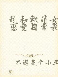 我和软萌女友的恋爱日常最新章节