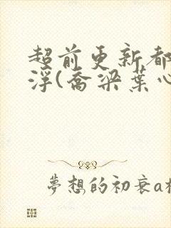 超前更新都市沉浮(乔梁叶心仪)又名:做局