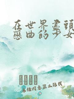 在世界尽头咏唱恋曲的少女在线观看