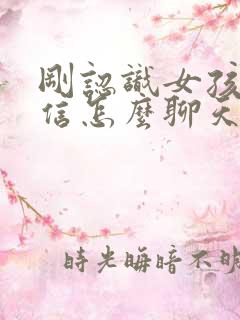 刚认识女孩子微信怎么聊天