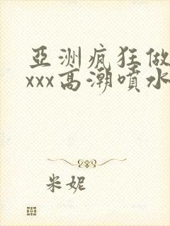 亚洲疯狂做受xxxx高潮喷水