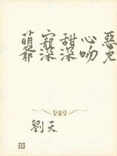 萌宠甜心恶魔少爷深深吻免费阅读