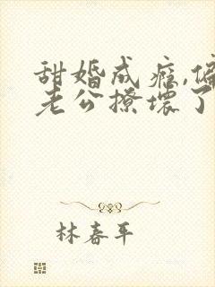 甜婚成瘾,偏执老公撩坏了全文阅读