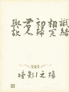 与君初相识犹如故人归完结