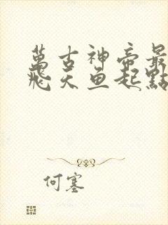 万古神帝最新章飞天鱼起点笔趣阁