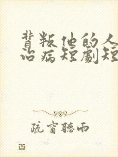 背叛他的人求他治病短剧短剧免费观看