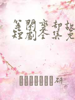 等闲变却故人心短剧全集免费