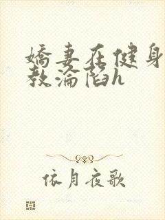 娇妻在健身房调教沦陷h