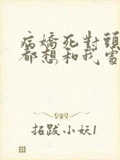 病娇死对头每天都想和我处cp全文阅读