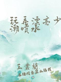 玩弄漂亮少妇高潮喷水