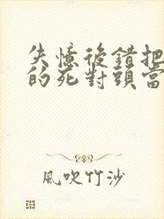 失忆后错把前夫的死对头当老公 明金