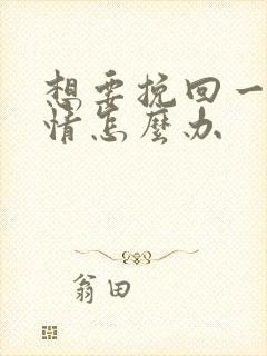 想要挽回一段感情怎么办